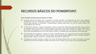RECURSOS BÁSICOS DO POWERPOINT.
Inserir Botões Clicáveis para Controlar os Slides
 possível adicionar botões para controlar os slides durante a ministração de uma aula, palestra,
conferência, etc. Por exemplo, podemos inserir ícones com links para o primeiro ou último slide,
ícones para avançar e retroceder a apresentação, botões para abrir um site ou outro arquivo do
computador, etc. Para tal;
 1º) No menu Inserir, no grupo Ilustrações, clique na seta em baixo do ícone Formas, baixe a barra
de rolagem até o fim, então na última secção, que tem como nome Botões de Acção, selecione o
ícone que corresponde às suas necessidades, depois disso desenhe o mesmo no slide com o cursor
do mouse (de preferência em um dos quatro cantos, e cuidado para não deixá-lo muito grande).
 2º) Na janela que aparecer, marque a opção “Hiperlink para”, em seguida clique na seta localizada
logo em baixo, e selecione qual será a acção que aquele botão realizará ao ser clicado durante a
apresentação. Depois confirme a configuração clicando no botão Ok.
 3º) Agora, se quiser, formate o estilo e as cores do botão. Basta clicar no menu Formatar, no grupo
Estilos de Forma. Personalize o botão de acordo com o estilo (ou as cores) da sua apresentação.
 