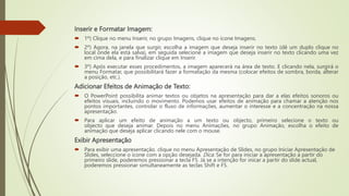 Inserir e Formatar Imagem:
 1º) Clique no menu Inserir, no grupo Imagens, clique no ícone Imagens.
 2º) Agora, na janela que surgir, escolha a imagem que deseja inserir no texto (dê um duplo clique no
local onde ela está salva), em seguida selecione a imagem que deseja inserir no texto clicando uma vez
em cima dela, e para finalizar clique em Inserir.
 3º) Após executar esses procedimentos, a imagem aparecerá na área de texto. E clicando nela, surgirá o
menu Formatar, que possibilitará fazer a formatação da mesma (colocar efeitos de sombra, borda, alterar
a posição, etc.).
Adicionar Efeitos de Animação de Texto:
 O PowerPoint possibilita animar textos ou objetos na apresentação para dar a elas efeitos sonoros ou
efeitos visuais, incluindo o movimento. Podemos usar efeitos de animação para chamar a atenção nos
pontos importantes, controlar o fluxo de informações, aumentar o interesse e a concentração na nossa
apresentação.
 Para aplicar um efeito de animação a um texto ou objecto, primeiro selecione o texto ou
objecto que deseja animar. Depois no menu Animações, no grupo Animação, escolha o efeito de
animação que deseja aplicar clicando nele com o mouse.
Exibir Apresentação
 Para exibir uma apresentação. clique no menu Apresentação de Slides, no grupo Iniciar Apresentação de
Slides, seleccione o ícone com a opção desejada. Dica: Se for para iniciar a apresentação a partir do
primeiro slide, poderemos pressionar a tecla F5. Já se a intenção for inicar a partir do slide actual,
poderemos pressionar simultaneamente as teclas Shift e F5.
 
