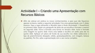 Actividade I – Criando uma Apresentação com
Recursos Básicos
 Afim de colocar em prática os novos conhecimentos, e para que não fiquemos
apenas na teoria, realize a seguinte actividade; Crie uma apresentação com 5 slides
brancos. Faça a capa utilizando o WordArt para o título (Actividade 1: PowerPoint)
no primeiro slide. Digite um parágrafo de texto da sua escolha e formate o mesmo
no segundo slide. Insira e formate uma forma no terceiro slide. Insira e formate
uma imagem no quarto slide. Insira uma tabela e escolha um estilo para ela no
quinto slide. Aplique um plano de fundo da sua escolha nos slides (seleccione o
tipo de preenchimento desejado: sólido, gradual/gradiente, com imagem, textura
ou padrão). Por fim, salve a apresentação com o seu nome completo.
 