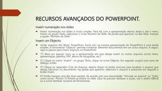 RECURSOS AVANÇADOS DO POWERPOINT.
Inserir numeração nos slides
 Inserir numeração nos slides é muito simples. Para tal, com a apresentação aberta, basta ir até o menu
Inserir, no grupo Texto, selecionar o ícone Número do Slide. Na janela que aparecer, na aba Slide, marque
a opção “Número do Slide”.
Inserir um Objecto:
 Juntar arquivos (do Word, PowerPoint, Excel, etc) na mesma apresentação do PowerPoint é uma tarefa
simples. A ferramenta “Objecto” permite combinar diferente documentos em um único arquivo. A seguir,
veja os passos para inserir arquivos no PowerPoint:
 1º) Abra um arquivo novo ou a apresentação em que deseja inserir os outros arquivos (como texto,
apresentação, planilha, PDF, álbum de fotografias, etc.)
 2º) Clique no menu "Inserir", no grupo Texto, clique no ícone Objecto. Em seguida, surgirá uma caixa de
diálogo, então:
 3º) Clique no separador Criar do Arquivo, depois clique no botão procurar para localizar o arquivo que
deseja adicionar no documento. Na janela que aparecer, selecione o arquivo e pressione em seguida o
botão Inserir.
 4º) Então marque uma das duas opções, de acordo com sua necessidade: “Vincular ao arquivo” ou “Exibir
como ícone”. Pronto! O ficheiro já estará no slide. Dica: Se precisar desfazer a acção, use o atalho Ctrl+Z
ou o ícone Desfazer na barra de ferramentas.
 