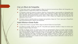 Criar um Álbum de Fotografias
 1º) No menu Inserir, no grupo Imagens, clique na seta do recurso/ícone Álbum de Fotografias, em
seguida marque a opção Novo Álbum de Fotografias.
 2º) Quando a tela de criação for aberta, clique em “Arquivo/disco” para escolher as fotografias que
vão fazer parte do álbum e pressione “Inserir” para confirmar a adição. Dica: para selecionar várias
fotos seguidas, deixe pressionada a tecla Shift e clique sobre os itens. Para marcar mais de uma
foto, mas que não estejam em sequência, utilize o Ctrl e clique nas imagens que você gostaria de
selecionar, uma a uma.
 3º) Após você ter inserido todas as imagens que gostaria, clique em “Criar” para que o PowerPoint
gere automaticamente o álbum de fotografias.
Inserir Música e Gravar Áudio
 1º) No menu Inserir, no grupo Mídia, clique na seta em baixo do ícone Áudio.
 2º) Clique na opção “Áudio em meu PC”. Na janela que aparecer, localize e clique na música que
deseja, e depois clique em Inserir.
 3º) Mas se desejar gravar um áudio para inserir na apresentação: Clique na opção “Gravar Áudio”.
Na caixa de diálogo que aparecer, escreva o nome do arquivo, depois clique no botão vermelho
(que corresponde ao play) e comesse a falar a mensagem que deseja gravar, quando terminar
clique no quadrado azul (que corresponde ao stop), depois pressione o botão “Ok”. Em seguida o
seu áudio aparecerá no slide, se achar necessário arraste o ícone de som para outro local no
diapositivo. Se quiser ouvir o áudio só clicar no play. E se quiser excluir, selecione o ícone de som e
pressione a tecla Delete.
 