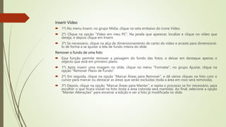 Inserir Vídeo
 1º) No menu Inserir, no grupo Mídia, clique na seta embaixo do ícone Vídeo.
 2º) Clique na opção “Vídeo em meu PC”. Na janela que aparecer, localize e clique no vídeo que
deseja, e depois clique em Inserir.
 3º) Se necessário, clique na alça de dimensionamento de canto do vídeo e arraste para dimensioná-
lo de forma a se ajustar à tela de fundo inteira do slide.
Remover o fundo de uma foto
 Essa função permite remover a paisagem do fundo das fotos, e deixar em destaque apenas o
objecto que está em primeiro plano.
 1º) Após inserir uma imagem no slide, clique no menu “Formatar”, no grupo Ajustar, clique na
opção “Remover Plano de Fundo”.
 2º) Em seguida, clique na opção “Marcar Áreas para Remover”, e dê vários cliques na foto com o
cursor para marcar ou destacar as áreas que serão excluídas (toda a área em roxo será removida).
 3º) Depois, clique na opção “Marcar Áreas para Manter”, e repita o processo se for necessário, para
escolher o que ficará visível na foto (toda a área colorida será mantida). Ao final, selecione a opção
“Manter Alterações” para encerrar a edição e ver a foto já modificada no slide.
 