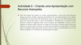 Actividade II – Criando uma Apresentação com
Recursos Avançados
 Afim de colocar em prática os novos conhecimentos, e para que não fiquemos
apenas na teoria, realize a seguinte actividade; Crie uma apresentação com 5 slides,
escolhendo um dos temas do PowerPoint. Faça a capa com um preenchimento de
texto da sua escolha para o título (Actividade 2: PowerPoint) no primeiro slide.
Insira um vídeo no segundo slide. Crie um algum de fotografias e insira-o como
objecto no terceiro slide. Remova o fundo de uma foto no quarto slide. Insira uma
música no quinto slide. Coloque um efeito de transição nos diapositivos, e tempo
para a transição automática dos mesmos. Por fim, salve a apresentação com o seu
nome completo, e no formato de apresentação imediata.
 