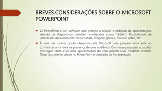 BREVES CONSIDERAÇÕES SOBRE O MICROSOFT
POWERPOINT
 O PowerPoint é um software que permite a criação e exibição de apresentações
através de diapositivos (também conhecidos como “slides”). Possibilidade de
utilizar nas apresentações: texto, tabela, imagem, gráfico, música, vídeo, etc.
 É uma das melhor opção oferecida pela Microsoft para preparar uma aula, ou
comunicar uma ideia na presença de uma audiência. Com esse programa o usuário
consegue tanto criar uma apresentação do zero quanto usar modelos prontos.
Todo documento criado no PowerPoint é chamado de Apresentação.
 