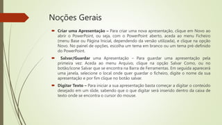 Noções Gerais
 Criar uma Apresentação – Para criar uma nova apresentação, clique em Novo ao
abrir o PowerPoint, ou seja, com o PowerPoint aberto, aceda ao menu Ficheiro
(menu Base ou Página Inicial, dependendo da versão utilizada), e clique na opção
Novo. No painel de opções, escolha um tema em branco ou um tema pré-definido
do PowerPoint.
 Salvar/Guardar uma Apresentação – Para guardar uma apresentação pela
primeira vez: Aceda ao menu Arquivo, clique na opção Salvar Como, ou no
botão/ícone Salvar que se encontra na Barra de Ferramentas. Em seguida aparecerá
uma janela, selecione o local onde quer guardar o ficheiro, digite o nome da sua
apresentação e por fim clique no botão salvar.
 Digitar Texto – Para iniciar a sua apresentação basta começar a digitar o conteúdo
desejado em um slide, sabendo que o que digitar será inserido dentro da caixa de
texto onde se encontra o cursor do mouse.
 