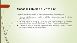 Modos de Exibição do PowerPoint
É possível encontrar os modos de exibição do PowerPoint em dois lugares:
 No menu Exibição, no grupo Modos de Exibição, onde todos os modos de exibição
estão disponíveis.
 Na parte inferior da janela do PowerPoint, onde estão disponíveis os principais
modos de exibição (Normal, Classificação de Slides e Apresentação de Slides).
 O modo de exibição Normal é o principal modo de edição, onde o utilizador
escreve e vê os slides da sua apresentação.
 