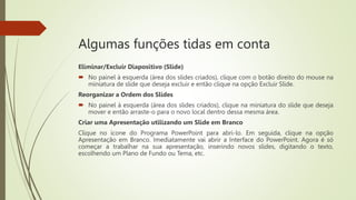 Algumas funções tidas em conta
Eliminar/Excluir Diapositivo (Slide)
 No painel à esquerda (área dos slides criados), clique com o botão direito do mouse na
miniatura de slide que deseja excluir e então clique na opção Excluir Slide.
Reorganizar a Ordem dos Slides
 No painel à esquerda (área dos slides criados), clique na miniatura do slide que deseja
mover e então arraste-o para o novo local dentro dessa mesma área.
Criar uma Apresentação utilizando um Slide em Branco
Clique no ícone do Programa PowerPoint para abri-lo. Em seguida, clique na opção
Apresentação em Branco. Imediatamente vai abrir a Interface do PowerPoint. Agora é só
começar a trabalhar na sua apresentação, inserindo novos slides, digitando o texto,
escolhendo um Plano de Fundo ou Tema, etc.
 