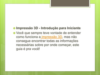  Impressão 3D - Introdução para Iniciante
 Você que sempre teve vontade de entender
como funciona a impressão 3D, mas não
consegue encontrar todas as informações
necessárias sobre por onde começar, este
guia é pra você!
 