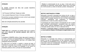 ATENÇÃO!
► SOBRE CITAÇÃO DE RÉU EM LUGAR INCERTO/
DESCONHECIDO:
- No Processo Civil/Penal: Citação por edital.
- Nos Juizados Especiais Cíveis e Criminais (JECRIM):
Encaminhar as peças existentes ao juízo comum para adoção
do procedimento previsto em lei.
NÃO HÁ CITAÇÃO EM EDITAL NO JECRIM.
ATENÇÃO!
TODA VEZ que o cabeçalho da questão tratar que o superior
agiu sobre assunto de natureza pessoal, será vício na
Finalidade.
POIS
A finalidade é SEMPRE pública e fazer algo assim é pessoal, o
que fere o princípio da Impessoalidade e a Finalidade é ligada
ao princípio da Impessoalidade, pois fere o fim público para
satisfação pessoal/ particular.
Ex: Para punir um servidor, o superior o remove de lugar. A
finalidade da remoção não é punição. A remoção não é objeto
para punir. Então há desvio de finalidade e vai contra os
interesses públicos e fere o princípio da impessoalidade.
MOTIVO X MOTIVAÇÃO E FORMA
Motivação é somente a exposição dos motivos do ato, ou seja, a
fundamentação do ato administrativo, estabelecendo a correlação
lógica entre a situação descrita em lei e os fatos efetivamente
ocorridos. Representa uma justificativa à sociedade,
estabelecendo a razão de prática daquela conduta.
A explicitação dos motivos integra a 'formalização do ato' e é feita
pela autoridade administrativa, competente para sua prática.
Sendo assim, pode-se estabelecer que o ato praticado sem a
motivação devida contém um vício no elemento forma.
Portanto, a motivação integra o conceito do elemento forma
e a sua ausência impede a verificação de legitimidade do ato.
- Forma é a exteriorização do ato, ou seja, o modo pelo qual a
declaração se exterioriza; nesse sentido, fala-se que o ato pode
ter a forma escrita ou verbal, de decreto, portaria, resolução etc.
MOTIVO X FORMA
Motivação é a exposição dos motivos, é a demonstração, por
escrito, de que os pressupostos de fato realmente existiram.
Diz respeito às formalidades do ato, que integram o próprio ato,
vindo sob a forma de 'considerando', hipótese em que o ato faz
remissão a esses atos precedentes.
 