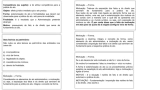 Competência (ou sujeito): a lei atribui competência para a
prática do ato.
Objeto: efeito jurídico imediato que o ato produz.
Forma: exteriorização do ato e formalidades que devem ser
observadas para a prática do ato, sob pena de invalidade.
Finalidade: é o resultado que a Administração pretende
alcançar.
Motivo: pressuposto de fato e de direito que serve de
fundamento ao ato.
Atos lesivos ao patrimônio:
São nulos os atos lesivos ao patrimônio das entidades nos
casos de:
a) incompetência;
b) vício de forma;
c) ilegalidade do objeto;
d) inexistência dos motivos;
e) desvio de finalidade.
Motivação → Forma.
Motivação: Trata-se da exposição dos fatos e do direito que
serviram de fundamento para a prática do ato.
Sua razão de ser está mais ligada ao elemento forma que ao
elemento motivo, uma vez que a exteriorização dos motivos do
ato condiz com a maneira com a qual ele se apresenta aos
administrados e ao mundo jurídico, ou seja, com exposição de
motivos ou não. É por conta disso que a falta de motivação
em atos para os quais ela é exigida configura vício de forma.
Motivação → Forma.
Segundo a doutrina, integra o conceito de forma, como
elemento do ato administrativo, a motivação do ato, assim
considerada a exposição dos fatos e do direito que serviram de
fundamento para a respectiva prática do ato.
Motivação → Forma.
Se o ato deveria ter sido motivado e não foi = vício de forma.
Se motivo for inexistente / falso ou inverídico = vício no motivo.
A forma é exteriorização do ato ou os procedimentos prévios
exigidos na expedição do ato administrativo, logo a motivação é
ligada à forma.
MOTIVO - é a situação / razões de fato e de direito que
autorizam a prática do ato.
MOTIVAÇÃO - Fundamentação / exposição das razões de fato
e de direito. ( Ato escrito )
Motivação → Forma.
Considerados os elementos do ato administrativo, a motivação,
ou seja, a exposição dos fatos e do direito que serviram de
fundamento para a prática do ato, integra o conceito de forma.
 