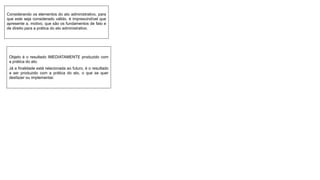 Considerando os elementos do ato administrativo, para
que este seja considerado válido, é imprescindível que
apresente a. motivo, que são os fundamentos de fato e
de direito para a prática do ato administrativo.
Objeto é o resultado IMEDIATAMENTE produzido com
a prática do ato.
Já a finalidade está relacionada ao futuro, é o resultado
a ser produzido com a prática do ato, o que se quer
desfazer ou implementar.
 