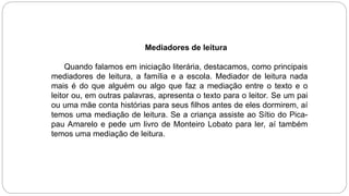Mediadores de leitura
Quando falamos em iniciação literária, destacamos, como principais
mediadores de leitura, a família e a escola. Mediador de leitura nada
mais é do que alguém ou algo que faz a mediação entre o texto e o
leitor ou, em outras palavras, apresenta o texto para o leitor. Se um pai
ou uma mãe conta histórias para seus filhos antes de eles dormirem, aí
temos uma mediação de leitura. Se a criança assiste ao Sítio do Pica-
pau Amarelo e pede um livro de Monteiro Lobato para ler, aí também
temos uma mediação de leitura.
 