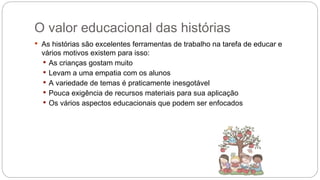 O valor educacional das histórias
 As histórias são excelentes ferramentas de trabalho na tarefa de educar e
vários motivos existem para isso:
 As crianças gostam muito
 Levam a uma empatia com os alunos
 A variedade de temas é praticamente inesgotável
 Pouca exigência de recursos materiais para sua aplicação
 Os vários aspectos educacionais que podem ser enfocados
 