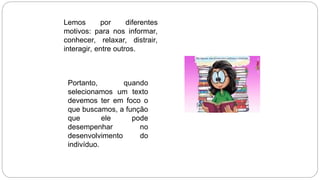 Lemos por diferentes
motivos: para nos informar,
conhecer, relaxar, distrair,
interagir, entre outros.
Portanto, quando
selecionamos um texto
devemos ter em foco o
que buscamos, a função
que ele pode
desempenhar no
desenvolvimento do
indivíduo.
 