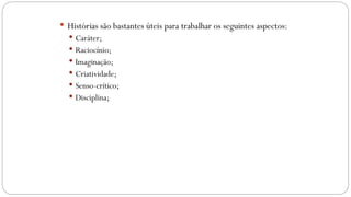  Histórias são bastantes úteis para trabalhar os seguintes aspectos:
 Caráter;
 Raciocínio;
 Imaginação;
 Criatividade;
 Senso-crítico;
 Disciplina;
 