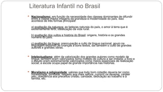 Literatura Infantil no Brasil
 Nacionalismo: em função da necessidade das classes dominantes de difundir
entre a classe média imagens da grandeza e modernidade do país. Isso
acontece de três formas principais:
a) exaltação da natureza: as belezas naturais do país, o amor à terra que é
extremamente fértil, idealização da vida rural.
b) exaltação dos vultos e história do Brasil: origens, história e os grandes
homens do país.
c) exaltação da língua: preocupação e culto da língua nacional, apuro na
linguagem expondo as crianças a bons textos, daí também o culto de grandes
autores e grandes obras.
 Intelectualismo: além da valorização dos grandes autores como modelo de
língua, também eram valorizados como modelo de cultura a ser imitada; o livro e
o estudo eram extremamente valorizados como meios essenciais de realização
social; a escola ocupa papel de grande importância nas histórias.
 Moralismo e religiosidade: valores que todo bom cidadão deveria ter como
honestidade, bondade, respeito aos mais velhos, cumprir os deveres, caráter
reto, obediência aos preceitos cristão, caridade, dedicação ao trabalho e à
família, etc.
 