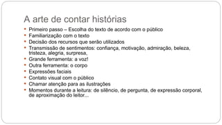 A arte de contar histórias
 Primeiro passo – Escolha do texto de acordo com o público
 Familiarização com o texto
 Decisão dos recursos que serão utilizados
 Transmissão de sentimentos: confiança, motivação, admiração, beleza,
tristeza, alegria, surpresa,
 Grande ferramenta: a voz!
 Outra ferramenta: o corpo
 Expressões faciais
 Contato visual com o público
 Chamar atenção para as ilustrações
 Momentos durante a leitura: de silêncio, de pergunta, de expressão corporal,
de aproximação do leitor...
 