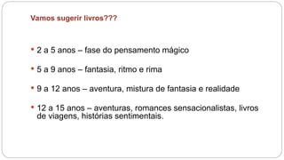 Vamos sugerir livros???
 2 a 5 anos – fase do pensamento mágico
 5 a 9 anos – fantasia, ritmo e rima
 9 a 12 anos – aventura, mistura de fantasia e realidade
 12 a 15 anos – aventuras, romances sensacionalistas, livros
de viagens, histórias sentimentais.
 