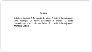 Ementa
A leitura literária. A formação do leitor. O leitor infanto-juvenil:
uma tipologia. Os textos destinados à criança. O conto
maravilhoso e o conto de fadas. A poesia infanto-juvenil.
Monteiro Lobato .
 