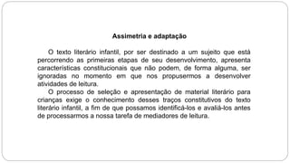 Assimetria e adaptação
O texto literário infantil, por ser destinado a um sujeito que está
percorrendo as primeiras etapas de seu desenvolvimento, apresenta
características constitucionais que não podem, de forma alguma, ser
ignoradas no momento em que nos propusermos a desenvolver
atividades de leitura.
O processo de seleção e apresentação de material literário para
crianças exige o conhecimento desses traços constitutivos do texto
literário infantil, a fim de que possamos identificá-los e avaliá-los antes
de processarmos a nossa tarefa de mediadores de leitura.
 