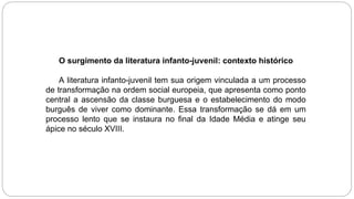 O surgimento da literatura infanto-juvenil: contexto histórico
A literatura infanto-juvenil tem sua origem vinculada a um processo
de transformação na ordem social europeia, que apresenta como ponto
central a ascensão da classe burguesa e o estabelecimento do modo
burguês de viver como dominante. Essa transformação se dá em um
processo lento que se instaura no final da Idade Média e atinge seu
ápice no século XVIII.
 