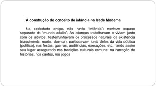A construção do conceito de infância na Idade Moderna
Na sociedade antiga, não havia “infância”: nenhum espaço
separado do “mundo adulto”. As crianças trabalhavam e viviam junto
com os adultos, testemunhavam os processos naturais da existência
(nascimento, morte, doença), participavam junto deles da vida pública
(política), nas festas, guerras, audiências, execuções, etc., tendo assim
seu lugar assegurado nas tradições culturais comuns: na narração de
histórias, nos cantos, nos jogos
 
