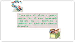 Tratando-se de leitura, é possível
observar que há uma preocupação
consciente em se desenvolver e
aprimorar essa atividade no cotidiano
das escolas.
 