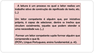 A leitura é um processo no qual o leitor realiza um
trabalho ativo de construção do significado do texto, etc.
(...)
Um leitor competente é alguém que, por iniciativa
própria, é capaz de selecionar, dentre os trechos que
circulam socialmente, aqueles que podem atender a
uma necessidade sua. (...)
Formar um leitor competente supõe formar alguém que
compreenda o que lê;
(PCN’s, Língua Portuguesa, ensino fundamental, p. 41).
 
