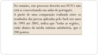 No entanto, este processo descrito nos PCN’s não
está se concretizando nas aulas de português.
A partir de uma comparação realizada entre os
resultados das provas aplicadas pelo Saeb nos anos
de 1995 até 2003, indica que “todas as regiões,
estão abaixo da média mínima satisfatória, que é
200 pontos.
 