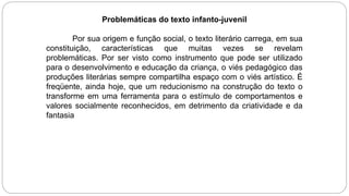 Problemáticas do texto infanto-juvenil
Por sua origem e função social, o texto literário carrega, em sua
constituição, características que muitas vezes se revelam
problemáticas. Por ser visto como instrumento que pode ser utilizado
para o desenvolvimento e educação da criança, o viés pedagógico das
produções literárias sempre compartilha espaço com o viés artístico. É
freqüente, ainda hoje, que um reducionismo na construção do texto o
transforme em uma ferramenta para o estímulo de comportamentos e
valores socialmente reconhecidos, em detrimento da criatividade e da
fantasia
 