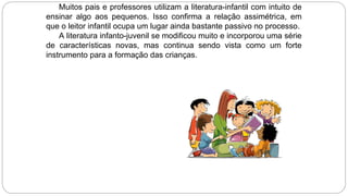 Muitos pais e professores utilizam a literatura-infantil com intuito de
ensinar algo aos pequenos. Isso confirma a relação assimétrica, em
que o leitor infantil ocupa um lugar ainda bastante passivo no processo.
A literatura infanto-juvenil se modificou muito e incorporou uma série
de características novas, mas continua sendo vista como um forte
instrumento para a formação das crianças.
 