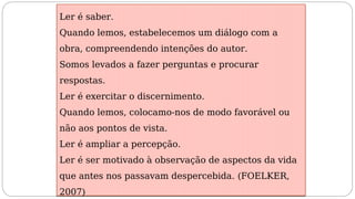 Ler é saber.
Quando lemos, estabelecemos um diálogo com a
obra, compreendendo intenções do autor.
Somos levados a fazer perguntas e procurar
respostas.
Ler é exercitar o discernimento.
Quando lemos, colocamo-nos de modo favorável ou
não aos pontos de vista.
Ler é ampliar a percepção.
Ler é ser motivado à observação de aspectos da vida
que antes nos passavam despercebida. (FOELKER,
2007)
 
