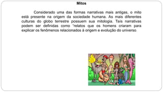Mitos
Considerado uma das formas narrativas mais antigas, o mito
está presente na origem da sociedade humana. As mais diferentes
culturas do globo terrestre possuem sua mitologia. Tais narrativas
podem ser definidas como “relatos que os homens criaram para
explicar os fenômenos relacionados à origem e evolução do universo.
 
