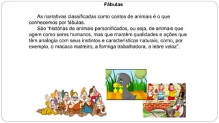 Fábulas
As narrativas classificadas como contos de animais é o que
conhecemos por fábulas.
São “histórias de animais personificados, ou seja, de animais que
agem como seres humanos, mas que mantêm qualidades e ações que
têm analogia com seus instintos e características naturais, como, por
exemplo, o macaco matreiro, a formiga trabalhadora, a lebre veloz”.
 