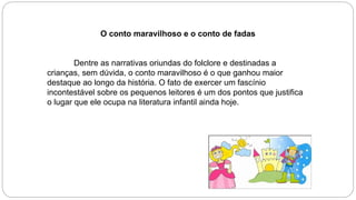 O conto maravilhoso e o conto de fadas
Dentre as narrativas oriundas do folclore e destinadas a
crianças, sem dúvida, o conto maravilhoso é o que ganhou maior
destaque ao longo da história. O fato de exercer um fascínio
incontestável sobre os pequenos leitores é um dos pontos que justifica
o lugar que ele ocupa na literatura infantil ainda hoje.
 