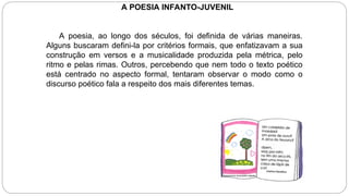 A POESIA INFANTO-JUVENIL
A poesia, ao longo dos séculos, foi definida de várias maneiras.
Alguns buscaram defini-la por critérios formais, que enfatizavam a sua
construção em versos e a musicalidade produzida pela métrica, pelo
ritmo e pelas rimas. Outros, percebendo que nem todo o texto poético
está centrado no aspecto formal, tentaram observar o modo como o
discurso poético fala a respeito dos mais diferentes temas.
 