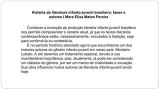 História da literatura infanto-juvenil brasileira: fases e
autores I Mara Elisa Matos Pereira
Conhecer a evolução da produção literária infanto-juvenil brasileira
nos permite compreender o cenário atual, já que os textos literários
contemporâneos estão, necessariamente, vinculados à tradição, seja
para confirmá-la ou contestá-la.
É no período histórico abordado agora que encontramos um dos
maiores autores do gênero infanto-juvenil em nosso país: Monteiro
Lobato. A ele daremos um tratamento especial, devido à sua
incontestável importância, pois, atualmente, já pode ser considerado
um clássico do gênero, por ser um marco de criatividade e inovação.
Sua obra influencia muitos autores de literatura infanto-juvenil ainda
hoje.
 