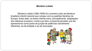 Monteiro Lobato
Monteiro Lobato (1882-1948) foi o primeiro autor da literatura
brasileira infantil nacional que rompeu com os padrões literários da
Europa. Antes dele, os textos infantis eram, principalmente, adaptações
dos clássicos europeus. Lendo sua obra, é possível perceber que ela
apresenta-se como ponto de junção de potências visivelmente
diferentes: as da tradição e as da renovação.
 