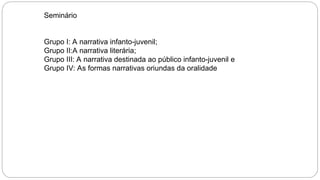 Seminário
Grupo I: A narrativa infanto-juvenil;
Grupo II:A narrativa literária;
Grupo III: A narrativa destinada ao público infanto-juvenil e
Grupo IV: As formas narrativas oriundas da oralidade
 
