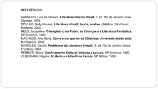 REFERÊNCIAS
CASCUDO, Luís da Câmara. Literatura Oral no Brasil. 2. ed. Rio de Janeiro: José
Olympio, 1978.
COELHO, Nelly Novaes. Literatura infantil: teoria, analise, didática. São Paulo:
Moderna, 2000.
HELD, Jacqueline. O Imaginário no Poder: as Crianças e a Literatura Fantástica.
SP:Summus, 1980.
MACHADO, Ana Maria. Como e por que ler os Clássicos Universais desde cedo.
RJ:Objetiva, 2002.
MEIRELES, Cecília. Problemas da Literatura Infantil. 3. ed. Rio de Janeiro: Nova
Fronteira, 1984.
PERROTI, Edmir. Confinamento Cultural, Infância e Leitura. SP:Summus, 1990.
ZILBERMAN, Regina. A Literatura Infantil na Escola. SP:Global, 1998.
 