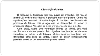 A formação do leitor
O processo de formação pelo qual passa um indivíduo, até não se
atemorizar com o texto escrito e perceber nele um grande número de
significações possíveis, é muito longo. É por isso que falamos de
processo de leitura, pois é algo que se desenvolve no tempo e
pressupõe etapas. Ninguém se torna um leitor do dia para a noite.
Além disso, existe uma variedade imensa de textos, dos mais
simples aos mais complexos. Isso significa que também existe uma
variedade de leitura e de leitores. Muitas pessoas que leem sem
dificuldade uma série de textos, podem se sentir completamente
perdidas diante de um determinado gênero textual.
 