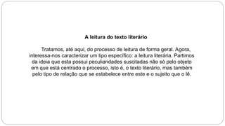 A leitura do texto literário
Tratamos, até aqui, do processo de leitura de forma geral. Agora,
interessa-nos caracterizar um tipo específico: a leitura literária. Partimos
da ideia que esta possui peculiaridades suscitadas não só pelo objeto
em que está centrado o processo, isto é, o texto literário, mas também
pelo tipo de relação que se estabelece entre este e o sujeito que o lê.
 