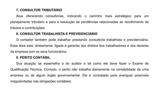 7. CONSULTOR TRIBUTÁRIO
Atua oferecendo consultorias, indicando o caminho mais estratégico para um
planejamento tributário e para a resolução de pendências relacionadas ao recolhimento de
tributos e contribuições.
8. CONSULTOR TRABALHISTA E PREVIDENCIÁRIO
O contador também pode trabalhar prestando consultoria trabalhista e previdenciária.
Essa área está, diretamente, ligada à garantia dos direitos dos trabalhadores e dos deveres
da empresa com os seus funcionários.
9. PERITO CONTÁBIL
Sua atuação se assemelha a do auditor e tal como ele deve fazer o Exame de
Qualificação Técnica. Contudo, o perito não trabalha diariamente na contabilidade de uma
empresa ou de algum órgão governamental. Ele é contratado para averiguar possíveis
irregularidades nas obrigações contábeis.
 