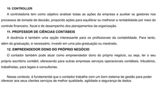 10. CONTROLLER
A controladoria tem como objetivo analisar todas as ações da empresa e auxiliar os gestores nos
processos de tomada de decisão, propondo ações para equilibrar ou melhorar a rentabilidade por meio do
controle financeiro, fiscal e de desempenho dos planejamentos da organização.
11. PROFESSOR DE CIÊNCIAS CONTÁBEIS
A docência é também uma opção interessante para os profissionais da contabilidade. Para tanto,
além da graduação, é necessário, investir em uma pós-graduação ou mestrado.
12. EMPREENDEDOR DONO DO PRÓPRIO NEGÓCIO
O contador também pode atuar como empreendedor dono do próprio negócio, ou seja, ter o seu
próprio escritório contábil, oferecendo para outras empresas serviços operacionais contábeis, tributários,
trabalhistas, para legais e consultorias.
Nesse contexto, é fundamental que o contador trabalhe com um bom sistema de gestão para poder
oferecer aos seus clientes serviços de melhor qualidade, agilidade e segurança de dados.
 