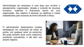 Administração de empresas é uma área que envolve o
planejamento, organização, direção e controle de recursos
humanos, materiais e financeiros dentro de uma
organização. Seu objetivo é alcançar os objetivos e metas
estabelecidos pela empresa de forma eficiente e eficaz.
O administrador desempenha funções
estratégicas em empresas de todos os
portes, em qualquer setor da economia.
Ele pode também atuar como autônomo,
prestando consultorias, e até abrir seu
próprio negócio.
 