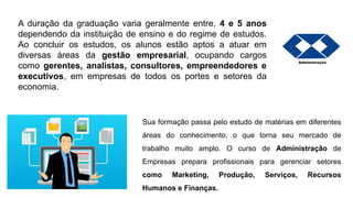A duração da graduação varia geralmente entre, 4 e 5 anos
dependendo da instituição de ensino e do regime de estudos.
Ao concluir os estudos, os alunos estão aptos a atuar em
diversas áreas da gestão empresarial, ocupando cargos
como gerentes, analistas, consultores, empreendedores e
executivos, em empresas de todos os portes e setores da
economia.
Sua formação passa pelo estudo de matérias em diferentes
áreas do conhecimento, o que torna seu mercado de
trabalho muito amplo. O curso de Administração de
Empresas prepara profissionais para gerenciar setores
como Marketing, Produção, Serviços, Recursos
Humanos e Finanças.
 