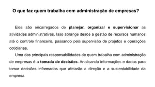 O que faz quem trabalha com administração de empresas?
Eles são encarregados de planejar, organizar e supervisionar as
atividades administrativas. Isso abrange desde a gestão de recursos humanos
até o controle financeiro, passando pela supervisão de projetos e operações
cotidianas.
Uma das principais responsabilidades de quem trabalha com administração
de empresas é a tomada de decisões. Analisando informações e dados para
tomar decisões informadas que afetarão a direção e a sustentabilidade da
empresa.
 