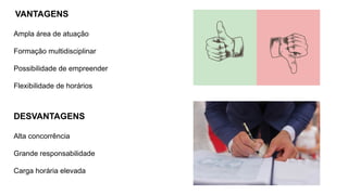 VANTAGENS
Ampla área de atuação
Formação multidisciplinar
Possibilidade de empreender
Flexibilidade de horários
DESVANTAGENS
Alta concorrência
Grande responsabilidade
Carga horária elevada
 