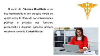 O curso de Ciências Contábeis é do
tipo bacharelado e tem duração média de
quatro anos. É oferecido por universidades
públicas e privadas nos formatos
presencial e a distância, podendo também
receber o nome de Contabilidade.
 