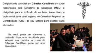 O diploma de bacharel em Ciências Contábeis em curso
reconhecido pelo Ministério da Educação (MEC) é
obrigatório para a profissão de contador. Além disso, o
profissional deve obter registro no Conselho Regional de
Contabilidade (CRC) de seu Estado para exercer suas
atividades.
Se você gosta de números e
pretende fazer uma faculdade para
turbinar sua carreira, o curso de
Ciências Contábeis pode ser uma
boa opção.
 